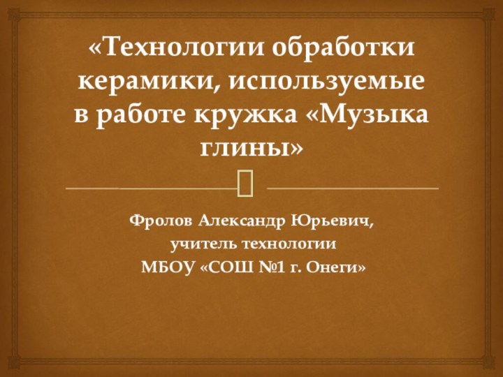 «Технологии обработки керамики, используемые в работе кружка «Музыка глины»Фролов Александр Юрьевич, учитель