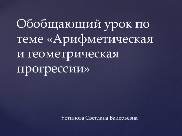 Обобщающий урок по теме «Арифметическая и геометрическая прогрессии»Устинова Светлана Валерьевна