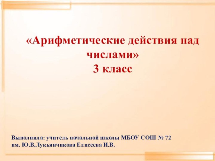 «Арифметические действия над числами»3 класс Выполнила: учитель начальной школы МБОУ СОШ № 72им. Ю.В.Лукьянчикова Елисеева И.В.