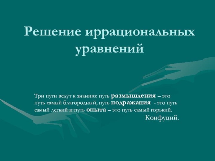 Решение иррациональных уравненийТри пути ведут к знанию: путь размышления – это путь