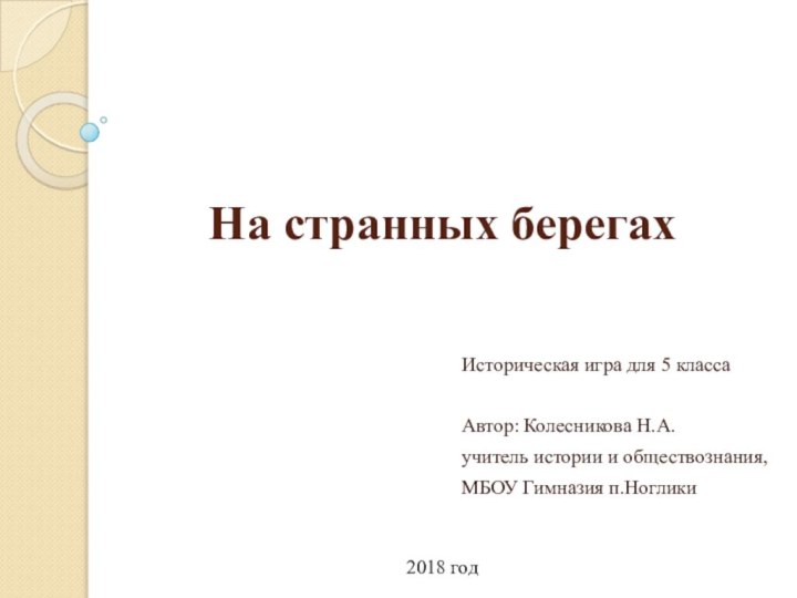 На странных берегахИсторическая игра для 5 классаАвтор: Колесникова Н.А.учитель истории и обществознания, МБОУ Гимназия п.Ноглики2018 год