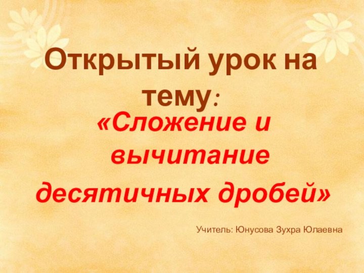 Открытый урок на тему:  «Сложение и вычитаниедесятичных дробей»Учитель: Юнусова Зухра Юлаевна