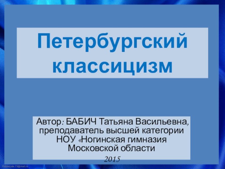 Петербургский классицизм Автор: БАБИЧ Татьяна Васильевна, преподаватель высшей категории НОУ «Ногинская гимназия Московской области2015