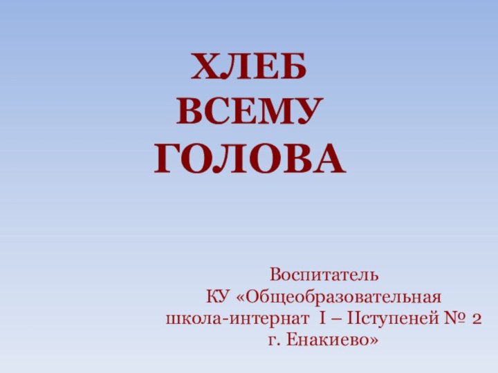 ХЛЕБ ВСЕМУ ГОЛОВАВоспитатель КУ «Общеобразовательнаяшкола-интернат I – IIступеней № 2г. Енакиево»