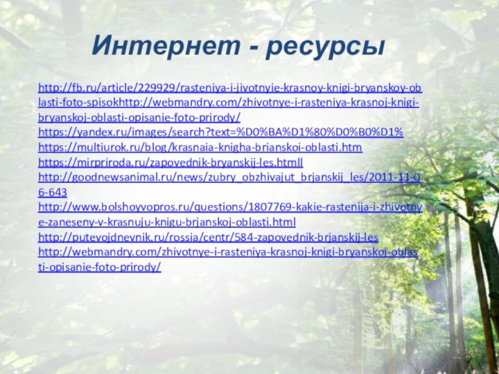 http://fb.ru/article/229929/rasteniya-i-jivotnyie-krasnoy-knigi-bryanskoy-oblasti-foto-spisokhttp://webmandry.com/zhivotnye-i-rasteniya-krasnoj-knigi-bryanskoj-oblasti-opisanie-foto-prirody/https://yandex.ru/images/search?text=%D0%BA%D1%80%D0%B0%D1%https://multiurok.ru/blog/krasnaia-knigha-brianskoi-oblasti.htmhttps://mirpriroda.ru/zapovednik-bryanskij-les.htmllhttp://goodnewsanimal.ru/news/zubry_obzhivajut_brjanskij_les/2011-11-06-643http://www.bolshoyvopros.ru/questions/1807769-kakie-rastenija-i-zhivotnye-zaneseny-v-krasnuju-knigu-brjanskoj-oblasti.htmlhttp://putevojdnevnik.ru/rossia/centr/584-zapovednik-brjanskij-leshttp://webmandry.com/zhivotnye-i-rasteniya-krasnoj-knigi-bryanskoj-oblasti-opisanie-foto-prirody/Интернет - ресурсы