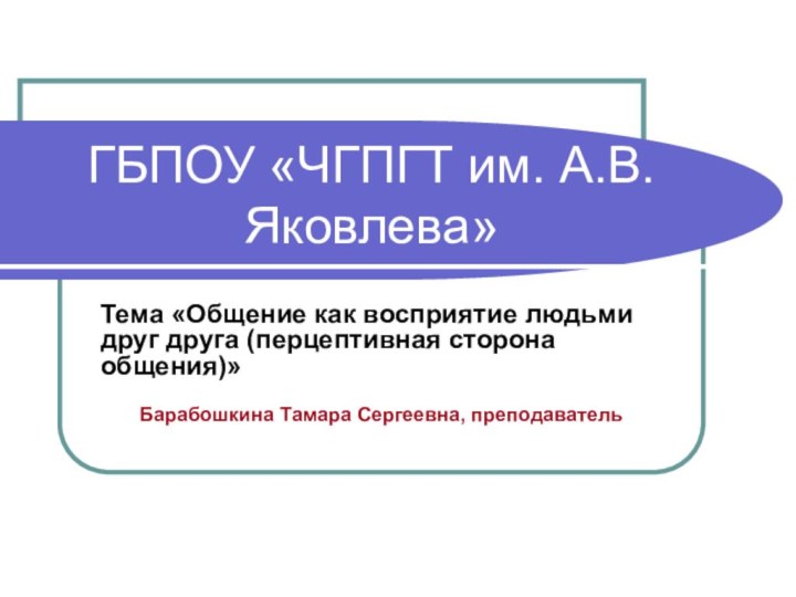 ГБПОУ «ЧГПГТ им. А.В.Яковлева»Тема «Общение как восприятие людьми друг друга (перцептивная сторона общения)»Барабошкина Тамара Сергеевна, преподаватель