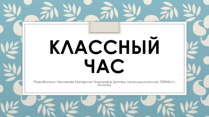 Классный часРазработала: Чеснокова Екатерина Генриховна (учитель начальных классов, ТЭФМШ г.Алматы)