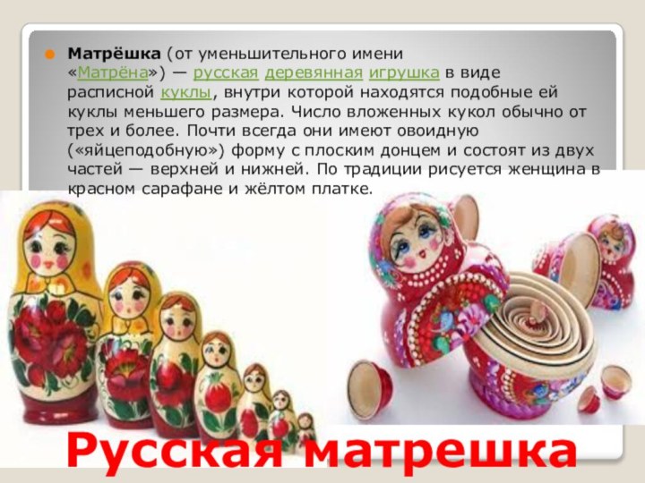 Русская матрешкаМатрёшка (от уменьшительного имени «Матрёна») — русская деревянная игрушка в виде расписной куклы, внутри которой находятся подобные ей