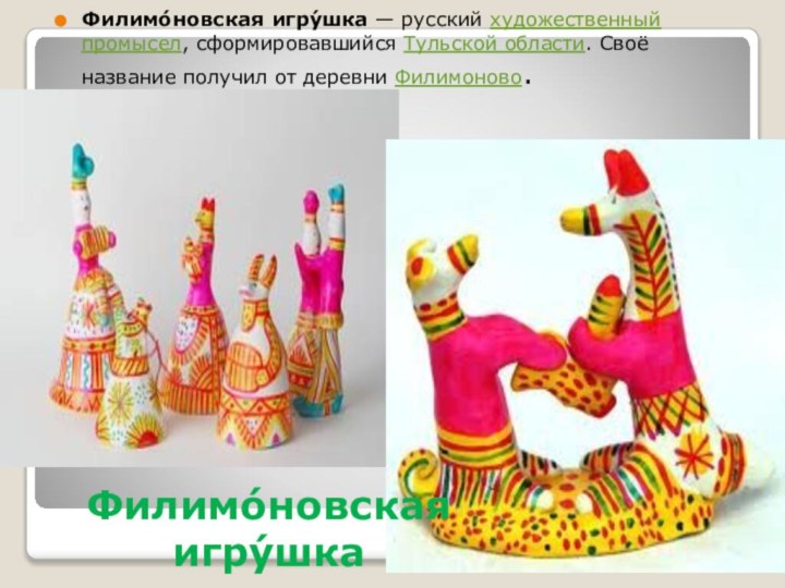 Филимо́новская игру́шкаФилимо́новская игру́шка — русский художественный промысел, сформировавшийся Тульской области. Своё название получил от деревни Филимоново.