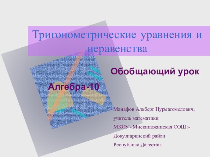 Тригонометрические уравнения и неравенстваОбобщающий урокАлгебра-10Манафов Альберт Нурмагомедович, учитель математикиМКОУ «Мискинджинская СОШ »Докузпаринский районРеспублика Дагестан.