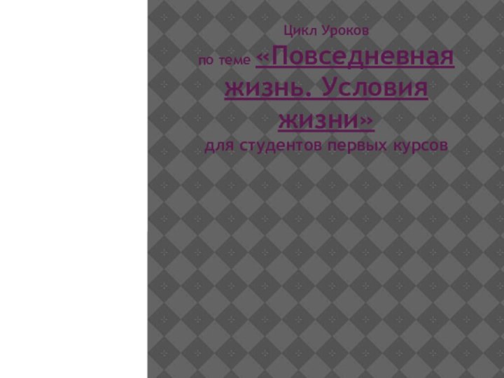 Цикл Уроков  по теме «Повседневная жизнь. Условия жизни» для студентов первых курсов