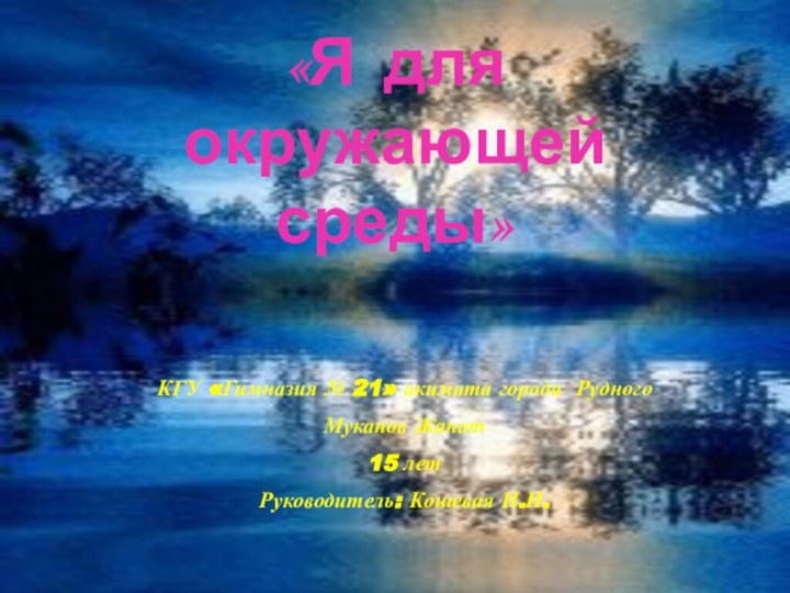 «Я для окружающей среды»КГУ «Гимназия № 21» акимата города РудногоМуканов Жанат15 летРуководитель: Кошевая И.И.