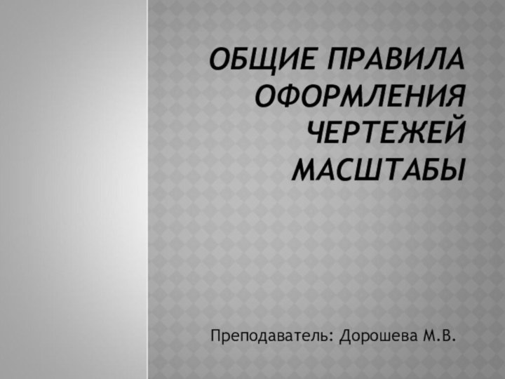 ОБЩИЕ ПРАВИЛА ОФОРМЛЕНИЯ ЧЕРТЕЖЕЙ МАСШТАБЫПреподаватель: Дорошева М.В.