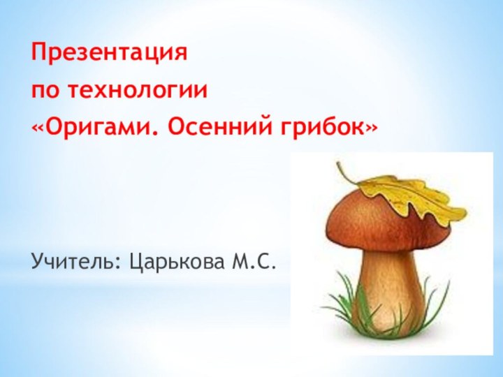 Презентация по технологии «Оригами. Осенний грибок»Учитель: Царькова М.С.