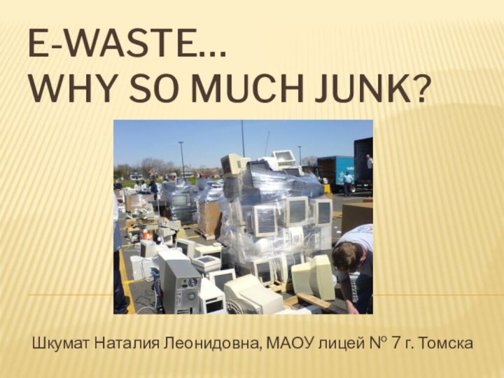 E-waste…  why so much junk?Шкумат Наталия Леонидовна, МАОУ лицей № 7 г. Томска