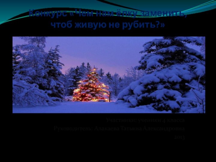 Конкурс «Чем нам ёлку заменить, чтоб живую не рубить?»Участники: ученики 4 классаРуководитель: Алакаева Татьяна Александровна2013