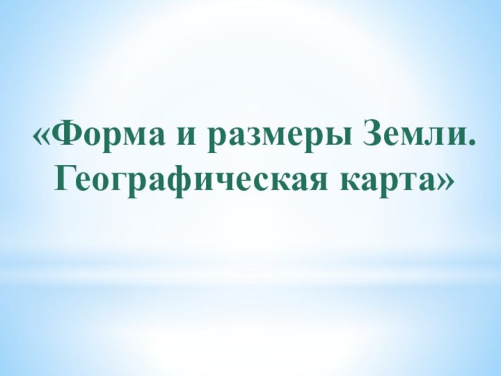 «Форма и размеры Земли.Географическая карта»