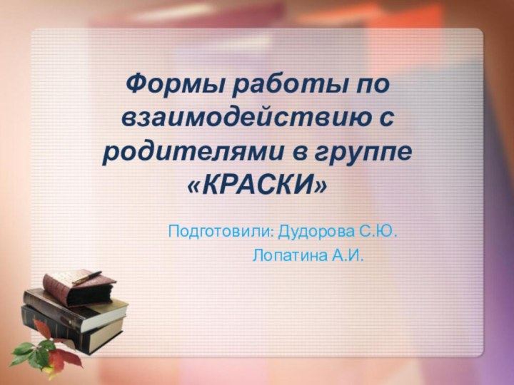 Формы работы по взаимодействию с родителями в группе «КРАСКИ»		Подготовили: Дудорова С.Ю.				Лопатина А.И.