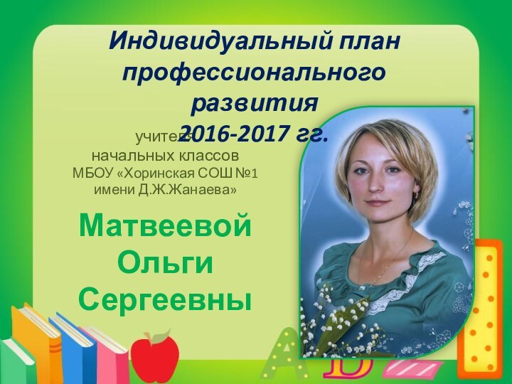 учителяначальных классовМБОУ «Хоринская СОШ №1 имени Д.Ж.Жанаева»МатвеевойОльгиСергеевныИндивидуальный план профессионального развития2016-2017 гг.