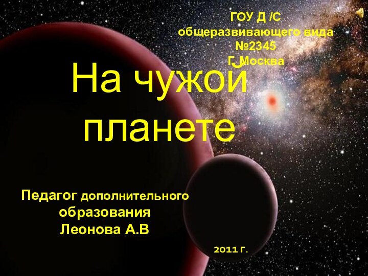 ГОУ Д /С общеразвивающего вида №2345Г. МоскваПедагог дополнительного образованияЛеонова А.В2011 г.На чужой планете