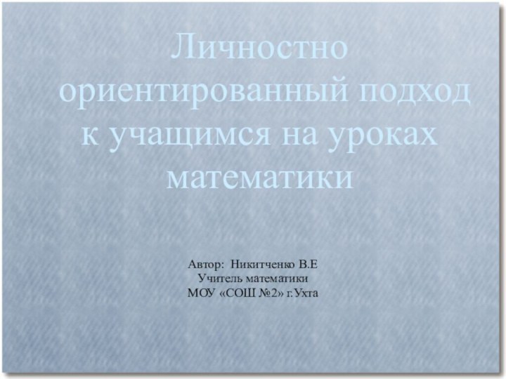 Личностно ориентированный подход к учащимся на уроках математикиАвтор: Никитченко В.Е Учитель математикиМОУ «СОШ №2» г.Ухта