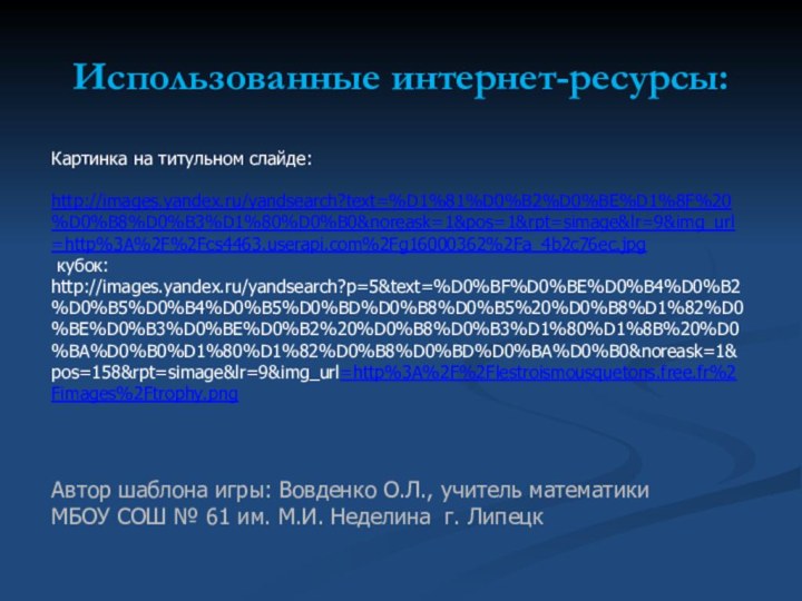 Использованные интернет-ресурсы:Картинка на титульном слайде: http://images.yandex.ru/yandsearch?text=%D1%81%D0%B2%D0%BE%D1%8F%20%D0%B8%D0%B3%D1%80%D0%B0&noreask=1&pos=1&rpt=simage&lr=9&img_url=http%3A%2F%2Fcs4463.userapi.com%2Fg16000362%2Fa_4b2c76ec.jpg  кубок: http://images.yandex.ru/yandsearch?p=5&text=%D0%BF%D0%BE%D0%B4%D0%B2%D0%B5%D0%B4%D0%B5%D0%BD%D0%B8%D0%B5%20%D0%B8%D1%82%D0%BE%D0%B3%D0%BE%D0%B2%20%D0%B8%D0%B3%D1%80%D1%8B%20%D0%BA%D0%B0%D1%80%D1%82%D0%B8%D0%BD%D0%BA%D0%B0&noreask=1&pos=158&rpt=simage&lr=9&img_url=http%3A%2F%2Flestroismousquetons.free.fr%2Fimages%2Ftrophy.pngАвтор шаблона игры: Вовденко