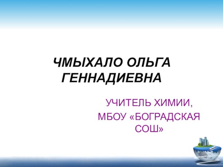 ЧМЫХАЛО ОЛЬГА ГЕННАДИЕВНАУЧИТЕЛЬ ХИМИИ,МБОУ «БОГРАДСКАЯ СОШ»