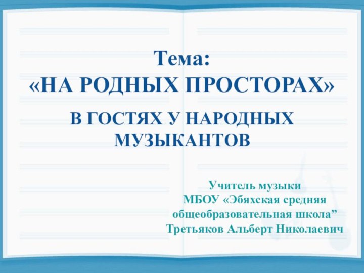 Тема:«НА РОДНЫХ ПРОСТОРАХ»В ГОСТЯХ У НАРОДНЫХМУЗЫКАНТОВУчитель музыкиМБОУ «Эбяхская средняя общеобразовательная школа”Третьяков Альберт Николаевич