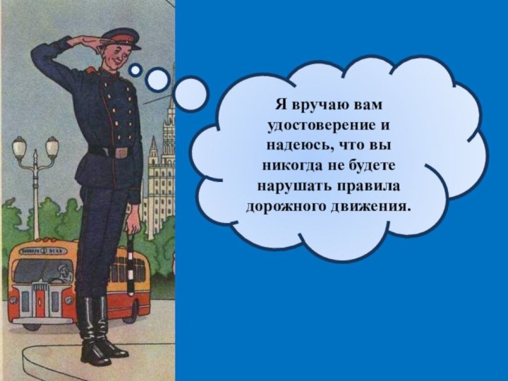 Я вручаю вам удостоверение и надеюсь, что вы никогда не будете нарушать правила дорожного движения.