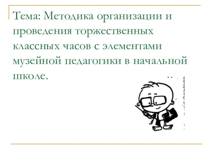 Тема: Методика организации и проведения торжественных классных часов с элементами музейной педагогики