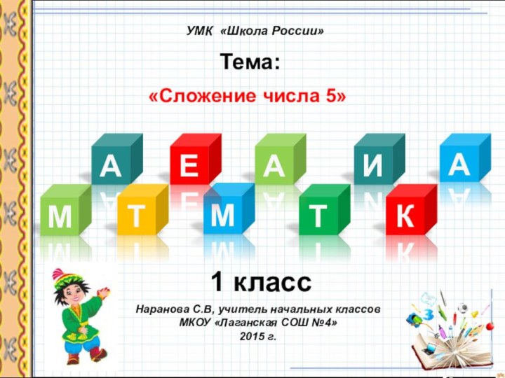 МНаранова С.В, учитель начальных классовМКОУ «Лаганская СОШ №4»2015 г.УМК «Школа России»МТема:  АТЕАТИКА«Сложение числа 5»1 класс