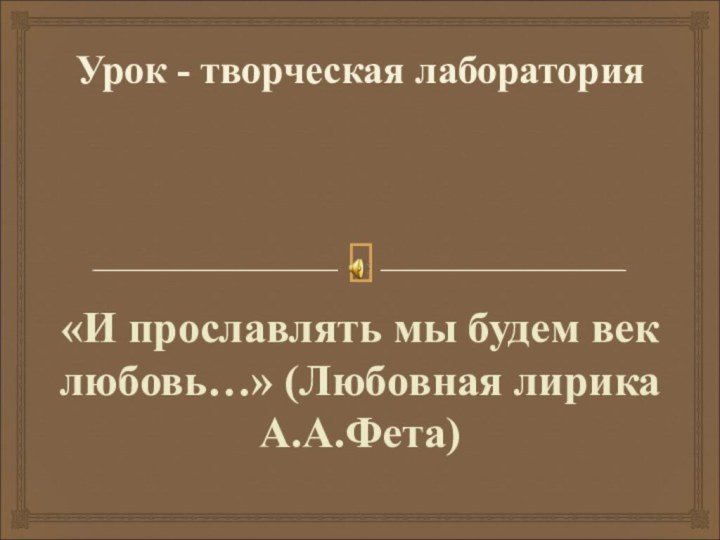 Урок - творческая лаборатория «И прославлять мы будем век любовь…» (Любовная лирика А.А.Фета)