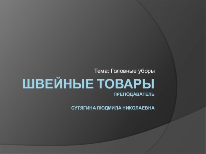 ШВЕЙНЫЕ ТОВАРЫ ПРЕПОДАВАТЕЛЬ  СУТЯГИНА ЛЮДМИЛА НИКОЛАЕВНАТема: Головные уборы