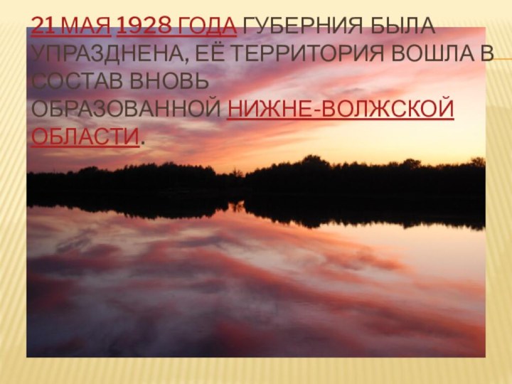 21 мая 1928 года губерния была упразднена, её территория вошла в состав вновь образованной Нижне-Волжской области.