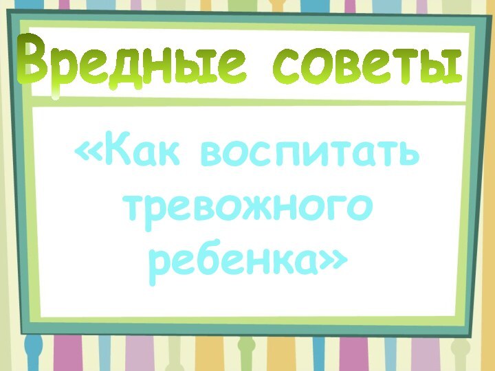 Вредные советы«Как воспитать тревожного ребенка»