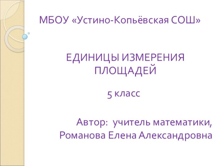 МБОУ «Устино-Копьёвская СОШ»ЕДИНИЦЫ ИЗМЕРЕНИЯ ПЛОЩАДЕЙ5 классАвтор: учитель математики,Романова Елена Александровна