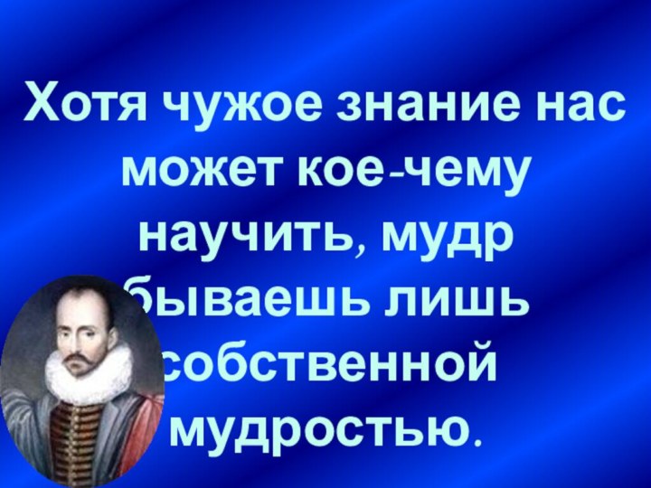 Хотя чужое знание нас может кое-чему научить, мудр бываешь лишь собственной мудростью.Мишель де Монтень