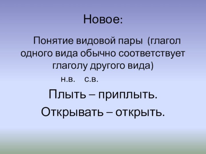 Новое:Понятие видовой пары (глагол одного вида обычно соответствует глаголу другого вида)н.в.	с.в.Плыть – приплыть.Открывать – открыть.