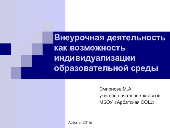 Смирнова М.А.учитель начальных классовМБОУ «Арбатская СОШ»Внеурочная деятельность как возможность индивидуализации образовательной средыАрбаты-2015г