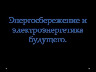 Презентация по технологии для 8 класса на тему:Энергосбережение и электро-энергетика будущего.