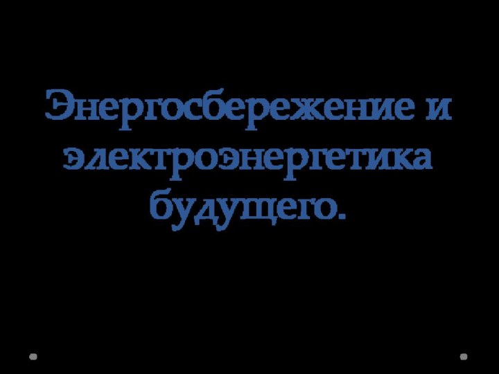 Энергосбережение и электроэнергетика будущего.Учитель технологии Губарь Геннадий ВасильевичМБОУ гимназия № 30 города Ставрополя