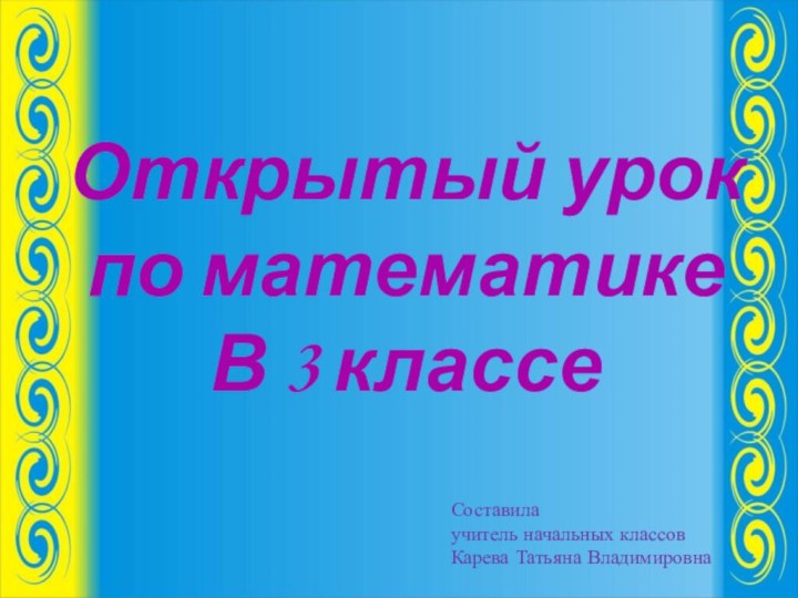 Открытый урок по математикеВ 3 классе Составила учитель начальных классовКарева Татьяна Владимировна