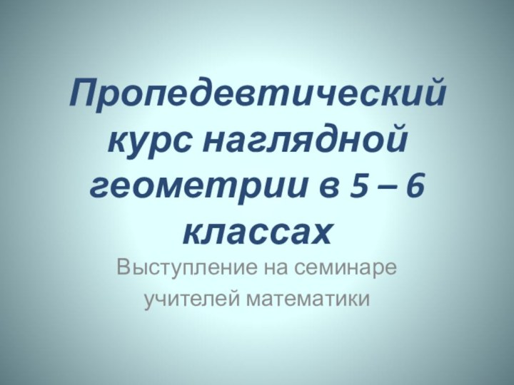 Пропедевтический курс наглядной геометрии в 5 – 6 классахВыступление на семинареучителей математики