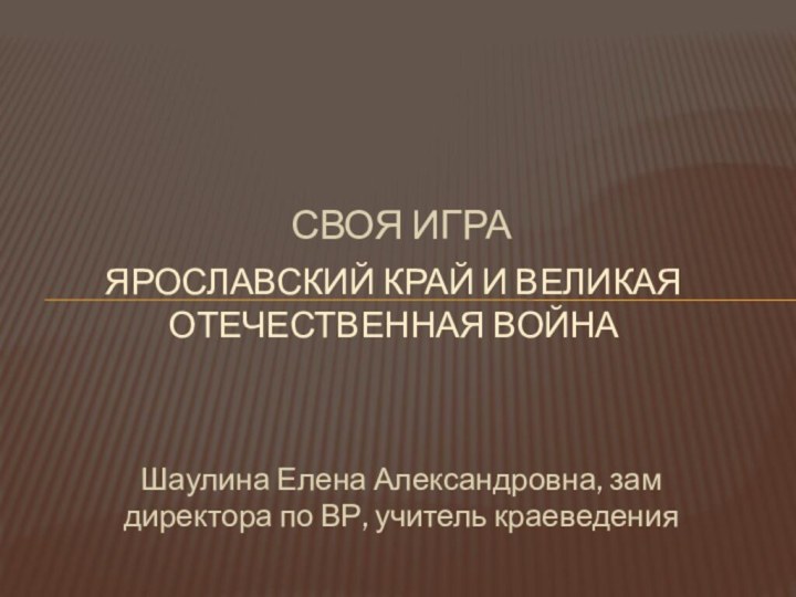 СВОЯ ИГРАЯРОСЛАВСКИЙ КРАЙ И ВЕЛИКАЯ ОТЕЧЕСТВЕННАЯ ВОЙНА Шаулина Елена Александровна, зам директора