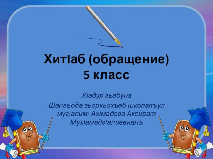 ХитIаб (обращение) 5 классХIадур гьабуна Шангъода гьоркьохъеб школалъул мугIалим: АхIмадова Аксират МухIамадгIалиевналъ