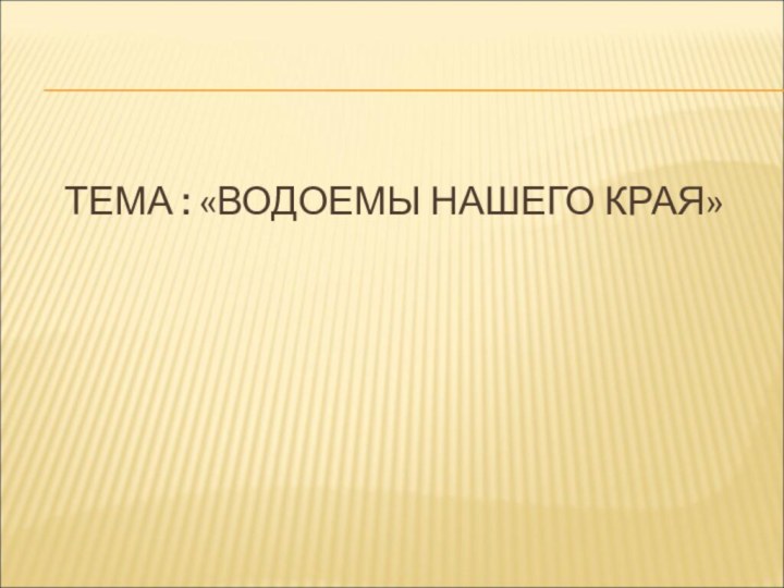 ТЕМА : «ВОДОЕМЫ НАШЕГО КРАЯ»