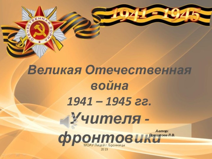 Великая Отечественная война 1941 – 1945 гг.Учителя -фронтовикиМОАУ Лицей г. Бронницы2019Автор:Пришлова Л.В.