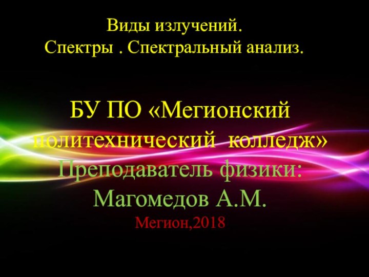 Виды излучений.Спектры . Спектральный анализ.БУ ПО «Мегионский политехнический колледж»Преподаватель физики: Магомедов А.М.Мегион,2018