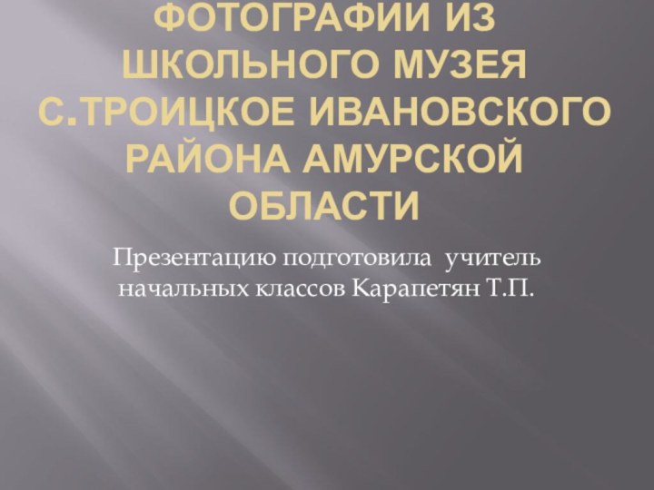 Фотографии из школьного музея  с.Троицкое Ивановского района Амурской областиПрезентацию подготовила учитель начальных классов Карапетян Т.П.