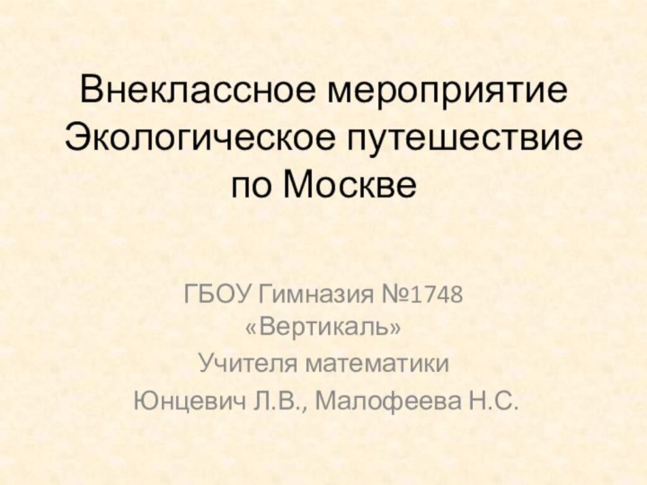 Внеклассное мероприятие Экологическое путешествие  по МосквеГБОУ Гимназия №1748 «Вертикаль»Учителя математики Юнцевич Л.В., Малофеева Н.С.